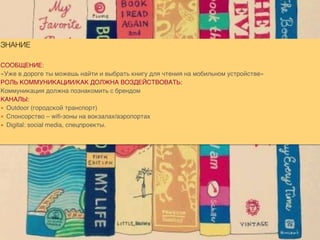 ЗНАНИЕ
СООБЩЕНИЕ:
«Уже в дороге ты можешь найти и выбрать книгу для чтения на мобильном устройстве»
РОЛЬ КОММУНИКАЦИИ/КАК ДОЛЖНА ВОЗДЕЙСТВОВАТЬ:
Коммуникация должна познакомить с брендом
КАНАЛЫ:
▪ Outdoor (городской транспорт)
▪ Спонсорство – wifi-зоны на вокзалах/аэропортах
▪ Digital: social media, спецпроекты.
 