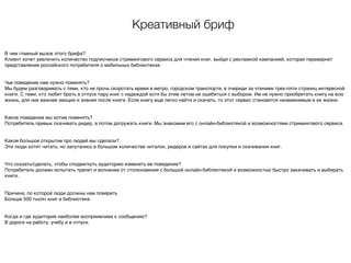 Креативный бриф
В чем главный вызов этого брифа?
Клиент хочет увеличить количество подписчиков стримингового сервиса для чтения книг, выйдя с рекламной кампанией, которая перевернет
представление российского потребителя о мобильных библиотеках.
Чье поведение нам нужно поменять?
Мы будем разговаривать с теми, кто не прочь скоротать время в метро, городском транспорте, в очереди за чтением трех-пяти страниц интересной
книги. С теми, кто любит брать в отпуск пару книг с надеждой хотя бы этим летом не ошибиться с выбором. Им не нужно приобретать книгу на всю
жизнь, для них важнее эмоции и знания после книги. Если книгу еще легко найти и скачать, то этот сервис становится незаменимым в их жизни.
Какое поведение мы хотим поменять?
Потребитель привык скачивать ридер, а потом догружать книги. Мы знакомим его с онлайн-библиотекой и возможностями стримингового сервиса.
Какое большое открытие про людей мы сделали?
Эти люди хотят читать, но запутались в большом количестве читалок, ридеров и сайтах для покупки и скачивания книг.
Что сказать/сделать, чтобы сподвигнуть аудиторию изменить ее поведение?
Потребитель должен испытать трепет и волнение от столкновения с большой онлайн-библиотекой и возможностью быстро закачивать и выбирать
книги.
Причина, по которой люди должны нам поверить
Больше 500 тысяч книг в библиотеке.
Когда и где аудитория наиболее восприимчива к сообщению?
В дороге на работу, учебу и в отпуск.
 