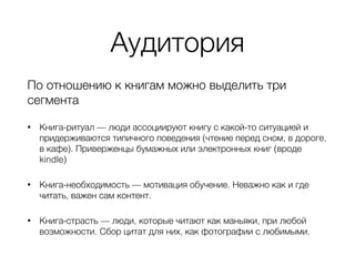 Аудитория
По отношению к книгам можно выделить три
сегмента
• Книга-ритуал — люди ассоциируют книгу с какой-то ситуацией и
придерживаются типичного поведения (чтение перед сном, в дороге,
в кафе). Приверженцы бумажных или электронных книг (вроде
kindle)
• Книга-необходимость — мотивация обучение. Неважно как и где
читать, важен сам контент.
• Книга-страсть — люди, которые читают как маньяки, при любой
возможности. Сбор цитат для них, как фотографии с любимыми.
 