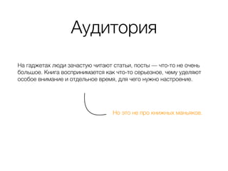 Аудитория
На гаджетах люди зачастую читают статьи, посты — что-то не очень
большое. Книга воспринимается как что-то серьезное, чему уделяют
особое внимание и отдельное время, для чего нужно настроение.
Но это не про книжных маньяков.
 