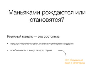 Маньяками рождаются или
становятся?
Книжный маньяк — это состояние:
• патологическое (человек, живет в этом состоянии давно)
• влюбленности в книгу, автора, серию
Это возможный 
вход в категорию
 
