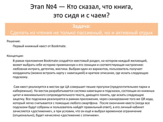 Решение:
Первый книжный квест от Bookmate.
Концепция:
В рамах приложения Bookmate создаётся квестовый раздел, на котором каждый желающий,
может выбрать себе историю привязанную к его локации и соответствующая настроению:
любовная интрига, детектив, мистика. Выбрав один из вариантов, пользователь получает
координаты (можно встроить карту с навигацией) и краткое описание, где искать следующую
подсказку.
Сам квест реализуется в местах где ЦА совершает пешие прогулки (предпочтительнее парки и
набережные). На местах разрабатывается система навигации и подсказок, состоящая из книжных
цитат и минимального сопроводительного текста, дающего понять, где искать следующую
зацепку. Все подсказки реализуются в рамках приложения, через сканирование того же QR кода,
который легко считывается с помощью любого смартфона. После окончания квеста (когда все
подсказки будут собраны и пользователь найдёт правильный ответ), в его личный кабинет
зачисляется «достижение», а при условии, что он ещё и выбрал временное ограничение
(опционально), будет начислено «достижение с отличием».
Этап №4 — Кто сказал, что книга,
это сидя и с чаем?
Задача:
Сделать из чтения не только пассивный, но и активный отдых
 