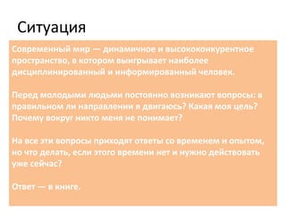 Ситуация
Современный мир — динамичное и высококонкурентное
пространство, в котором выигрывает наиболее
дисциплинированный и информированный человек.
Перед молодыми людьми постоянно возникают вопросы: в
правильном ли направлении я двигаюсь? Какая моя цель?
Почему вокруг никто меня не понимает?
На все эти вопросы приходят ответы со временем и опытом,
но что делать, если этого времени нет и нужно действовать
уже сейчас?
Ответ — в книге.
 