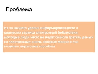 Проблема
Из-за низкого уровня информированности о
ценностях сервиса электронной библиотеки,
молодые люди часто не видят смысла тратить деньги
на электронные книги, которые можно и так
получить пиратским способом
 