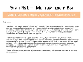 Решение:
В местах скопления ЦА (фестивали, ТРЦ, парки, ВУЗы, метро) покупаются площади на сити-
лайтах. Само сообщение состоит из: 1) короткой цитаты из произведения известного
писателя, которая затрагивает одну из внутренних проблем периода становления личности:
эмоции, самоидентификация, поиск смысла 2) вопроса, подстёгивающего интерес
аудитории: Ко может знать тебя так хорошо?
Под каждым сообщением, размещается QR код. Просканировав его, пользователь
скачивает одностраничную версию приложения Bookmate, которая поддерживает короткую
информацию о авторе цитаты, произведении и интересных фактах, которые соответствуют
возрасту ЦА. Информация должна быть максимально концентрированная и вызывать
интерес к произведению в целом, доступ к которому может быть предоставлен, после
обновления приложения до полного.
Таким образом, мы создадим WOM от самого рекламного формата и получим установки
приложения.
Этап №1 — Мы там, где и Вы
Задача: Вызвать интерес у аудитории к общей кампании
 