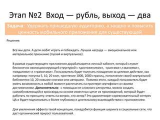 Решение:
Решение:
Все мы дети. А дети любят играть и побеждать. Лучшая награда — эмоциональное или
материальное признание (пускай и виртуальное).
В рамках существующего приложения дорабатывается личный кабинет, который служит
бесконечно эволюционирующей структурой с «достижениями», «рангами»,«званиями»,
«медалями» и «грамотами». Пользователь будет получать поощрения за целевое действие, как
например: покупка 5, 10, 20 книг, прочтение 1000, 2000 страниц, пополнение своей виртуальной
библиотеки 10, 20 новыми книгами или авторами. Помимо этого, каждый пользователь будет
иметь возможность в любой момент распечатать на принтере сертификат со своими
достижениями. Дополнительно: с помощью не сложного алгоритма, можно создать
самообновляющийся кроссворд на основе известных цитат из произведений, который будет
работать по принципу: ответь на вопрос, кто автор? Это удовлетворит соревновательный интерес
ЦА и будет подталкивать к более глубокому и длительному взаимодействию с приложением.
Для увелечения эффекта такой концепции, понадобится функция шеринга в социальные сети, что
даст органический прирост пользователей.
Этап №2 Вход — рубль, выход — два
Задача: Удержать пришедшую аудиторию, а заодно и повысить
ценность мобильного приложения для существующей
 