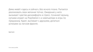 Альсан Сумисан для BASE
Дима живёт «здесь и сейчас», без ясного плана. Пытается
реализовать свои желания тотчас. Ожидание у него
вызывает чувство дискомфорта и стресс. Сочиняет музыку,
сутками играет на PlayStation 4 и компьютере в игры по
предзаказу. Курит, выпивает с друзьями, делиться
успехами на личном фронте.
Аудитория
 