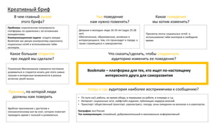 Креативный бриф
Какое большое открытие
про людей мы сделали?
Проблема: ограниченная популярность
платформы по сравнению с ее основными
конкурентами.
Коммуникационная задача: создать имидж
Bookmate как умную альтернативу скроллингу
социальных сетей и использованию тайм-
киллеров.
В чем главный вызов
этого брифа?
Поколение Миллениалов стремится постоянно
развиваться и старается искать для этого самые
лучшие и интересные возможности в разных
аспектах своей жизни.
Причина, по которой люди
должны нам поверить
Удобное приложение с доступом к
неограниченному кол-ву книг, которое помогает
проводить время с пользой и развиваться.
Чье поведение
нам нужно поменять?
Какое поведение
мы хотим изменить?
Что сказать/сделать, чтобы сподвигнуть
аудиторию изменить ее поведение?
• По пути на/с работы, во время обеда, в перерывах на работе, в очереди и т.д.
• Интернет: социальные сети; лайфстайл издания; публикации лидеров мнений.
• Транспорт: общественный транспорт, аэроэкспресс, поезда, зоны ожидания на вокзалах и в аэропортах.
География: вся Россия
Тон коммуникации: спокойный, доброжелательный и максимально информативный
Когда и где аудитория наиболее восприимчива к сообщению?
Девушки и молодые люди 16-33 лет (ядро 25-28
лет).
Обеспеченные, образованные, активные и
интересующиеся, тем, что происходит в городе, а
также стремящиеся к саморазвитию.
Просмотр ленты социальных сетей и
использование тайм-киллеров в свободное
время.
Bookmate – платформа для тех, кто ищет по-настоящему
интересного друга для саморазвития
 