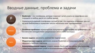 Вводные данные, проблема и задачи
• Bookmate – это платформа, которая помогает читать книги на смартфоне или
планшете в любом месте и в любое время
• Уникальность данной платформы состоит в том, что подписка открывает доступ
ко всей библиотеке и позволяет читать несколько книг одновременно
• Основная проблема: ограниченная популярность платформы по сравнению с ее
основными конкурентами (социальные сети и тайм-киллеры)
• Бизнес-задача: увеличить количество подписчиков
• Маркетинговая задача: увеличить знание Bookmate и стимулировать ЦА
оформить пробную подписку
• Коммуникационная задача: создать имидж Bookmate как умную альтернативу
скроллингу социальных сетей и использованию тайм-киллеров
Проблема
Задачи
 