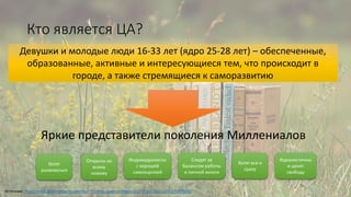 Кто является ЦА?
Яркие представители поколения Миллениалов
Девушки и молодые люди 16-33 лет (ядро 25-28 лет) – обеспеченные,
образованные, активные и интересующиеся тем, что происходит в
городе, а также стремящиеся к саморазвитию
Источник: http://www.goldmansachs.com/our-thinking/pages/millennials/; http://slon.ru/biz/1097658/
Хотят
развиваться
Открыты ко
всему
новому
Хотят все и
сразу
Индивидуалисты
с хорошей
самооценкой
Следят за
балансом работы
и личной жизни
Идеалистичны
и ценят
свободу
 