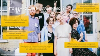 Что важно для Миллениалов?
«Интересные и вдохновляющие люди –
вот мой источник знаний»
«Моя жизнь наполнена эмоциями:
мастер-классы, путешествия, спорт»
«Сегодня так много всего
интересного вокруг,
главное определиться, что
выбрать»
«Я всегда открыта к новому
опыту и новым
возможностям в самых
разных сферах»
«Я стремлюсь уделять больше
времени саморазвитию»
Источник: персональные интервью, опросы в соц.сетях
 