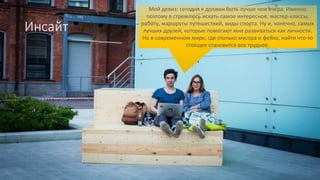 Инсайт
Мой девиз: сегодня я должен быть лучше чем вчера. Именно
поэтому я стремлюсь искать самое интересное: мастер-классы,
работу, маршруты путешествий, виды спорта. Ну и, конечно, самых
лучших друзей, которые помогают мне развиваться как личности.
Но в современном мире, где столько мусора и фейка, найти что-то
стоящее становится все труднее.
 