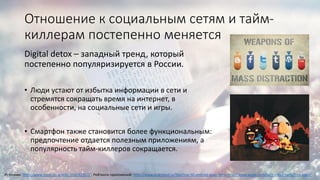 Отношение к социальным сетям и тайм-
киллерам постепенно меняется
Digital detox – западный тренд, который
постепенно популяризируется в России.
• Люди устают от избытка информации в сети и
стремятся сокращать время на интернет, в
особенности, на социальные сети и игры.
• Смартфон также становится более функциональным:
предпочтение отдается полезным приложениям, а
популярность тайм-киллеров сокращается.
Источник: http://www.cossa.ru/articles/152/41922/ ; Рейтинги приложений: http://www.androeed.ru/files/top-50-android-apps.html; http://www.apple.com/ru/itunes/charts/free-apps/
 