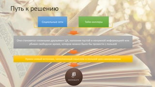 Социальные сети Тайм-киллеры
Они становятся «ложными друзьями» ЦА, наполняя пустой и ненужной информацией или
убивая свободное время, которое можно было бы провести с пользой
Нужен новый источник, наполненный смыслом и пользой для саморазвития
Путь к решению
 