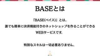 BASEとは
『BASE(ベイス)』とは、
誰でも簡単に決済機能付きのネットショップを作ることができる
WEBサービスです。
特別なスキルは一切必要ありません。
 