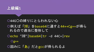 上級編1
44G〇の縛りにとらわれない心
例えば「㏾」をbase64に通すと44++Cg==が得ら
れるので適当に整形して
echo "㏾"|base64|tr -d 44C=|rev
g++
因みに「あ」だとgccが得られるよ
 