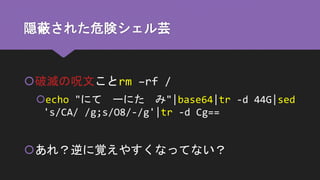 隠蔽された危険シェル芸
破滅の呪文ことrm –rf /
echo "にて ーにた み"|base64|tr -d 44G|sed
's/CA/ /g;s/O8/-/g'|tr -d Cg==
あれ？逆に覚えやすくなってない？
 