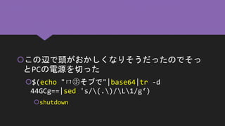 この辺で頭がおかしくなりそうだったのでそっ
とPCの電源を切った
$(echo "ㄇ㋭そブで"|base64|tr -d
44GCg==|sed 's/(.)/L1/g‘)
shutdown
 