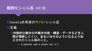 難読化シェル芸 #とは
kanata氏考案のヤバいシェル芸
定義
内部的な動作の手続き内容・構造・データなどを人
間が理解しにくい、あるいはそのようになるよう加
工されたシェル芸のこと。
-- A painter and a black cat より
 