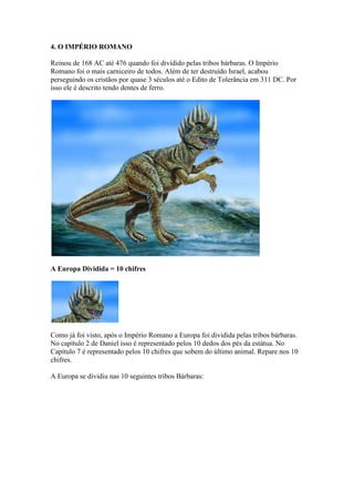 4. O IMPÉRIO ROMANO

Reinou de 168 AC até 476 quando foi dividido pelas tribos bárbaras. O Império
Romano foi o mais carniceiro de todos. Além de ter destruído Israel, acabou
perseguindo os cristãos por quase 3 séculos até o Edito de Tolerância em 311 DC. Por
isso ele é descrito tendo dentes de ferro.




A Europa Dividida = 10 chifres




Como já foi visto, após o Império Romano a Europa foi dividida pelas tribos bárbaras.
No capítulo 2 de Daniel isso é representado pelos 10 dedos dos pés da estátua. No
Capítulo 7 é representado pelos 10 chifres que sobem do último animal. Repare nos 10
chifres.

A Europa se dividiu nas 10 seguintes tribos Bárbaras:
 