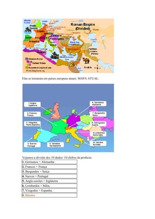 Elas se tornaram em países europeus atuais: MAPA ATUAL:




Vejamos a divisão dos 10 dedos/ 10 chifres da profecia:
1. Germanos = Alemanha
2. Francos = França
3. Burgundos = Suíça
4. Suevos = Portugal
5. Anglo-saxões = Inglaterra
6. Lombardos = Itália,
7. Visigodos = Espanha.
8. Hérulos
 