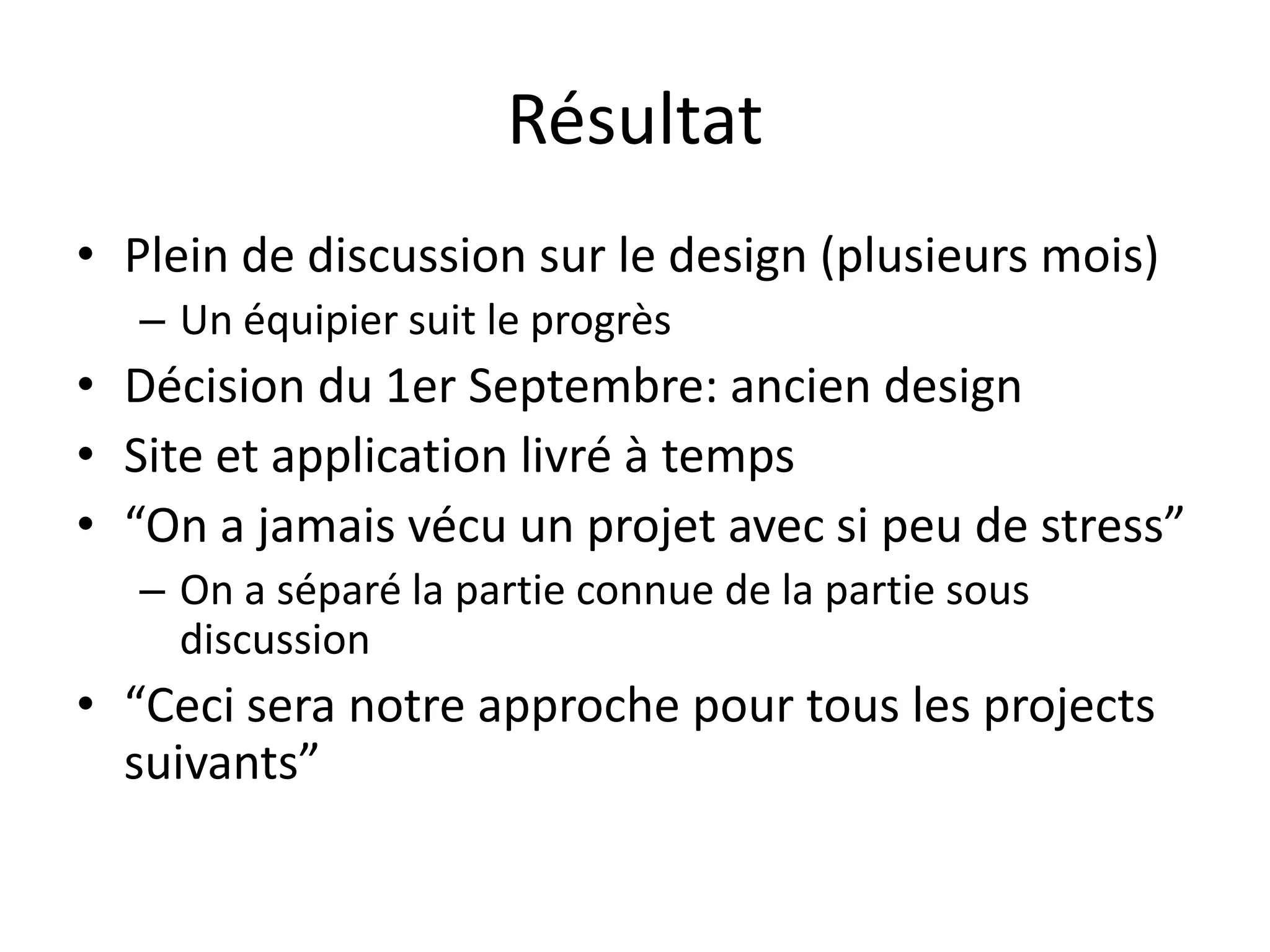 RésultatPlein de discussion sur le design (plusieurs mois)Un équipier suit le progrèsDécision du 1er Septembre: ancien designSite et application livré à temps“On a jamais vécu un projet avec si peu de stress”On a séparé la partie connue de la partie sous discussion“Ceci sera notre approche pour tous les projects suivants”