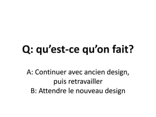 Q: qu’est-ce qu’on fait?A: Continuer avec ancien design, puis retravaillerB: Attendre le nouveau design
