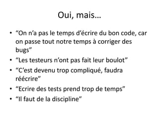 Oui, mais…“On n’a pas le temps d’écrire du bon code, car on passe tout notre temps à corriger des bugs”“Les testeursn’ont pas fait leurboulot”“C’estdevenutropcompliqué, faudraréécrire”“Ecrire des tests prendtrop de temps”“Il faut de la discipline”