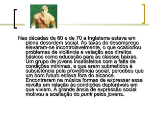 Nas décadas de 60 e de 70 a Inglaterra estava em plena desordem social. As taxas de desemprego elevaram-se incontrolavelmente, o que ocasionou problemas de violência e vetação aos direitos básicos como educação para as classes baixas. Um grupo de jovens insatisfeitos com a falta de condições mínimas, e que eram submetidos à subsistência pela providência social, percebeu que um bom futuro estava fora do alcance. Encontraram na música formas de expressar essa revolta em relação às condições deploráveis em que viviam. A grande ânsia de expressão social motivou a aceitação do  punk  pelos jovens. 