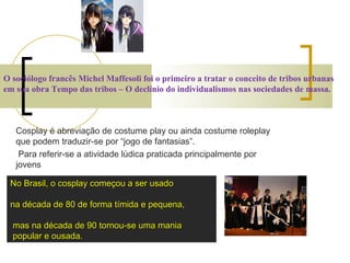 O sociólogo francês Michel Maffesoli foi o primeiro a tratar o conceito de tribos urbanas em sua obra Tempo das tribos – O declínio do individualismos nas sociedades de massa. Cosplay é abreviação de costume play ou ainda costume roleplay que podem traduzir-se por “jogo de fantasias”. Para referir-se a atividade lúdica praticada principalmente por jovens   No Brasil, o cosplay começou a ser usado  na década de 80 de forma tímida e pequena, mas na década de 90 tornou-se uma mania popular e ousada.  