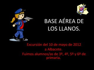 BASE AÉREA DE
              LOS LLANOS.

   Excursión del 10 de mayo de 2012
              a Albacete.
Fuimos alumnos/as de 3º, 4º, 5º y 6º de
               primaria.
 