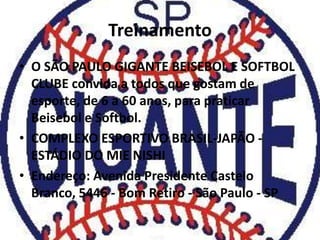 Treinamento
• O SÃO PAULO GIGANTE BEISEBOL E SOFTBOL
  CLUBE convida a todos que gostam de
  esporte, de 6 a 60 anos, para praticar
  Beisebol e Softbol.
• COMPLEXO ESPORTIVO BRASIL-JAPÃO -
  ESTÁDIO DO MIE NISHI
• Endereço: Avenida Presidente Castelo
  Branco, 5446 - Bom Retiro - São Paulo - SP
 