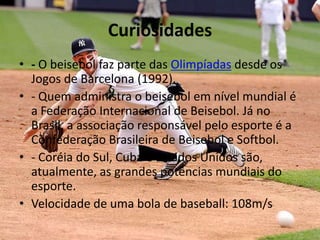 Curiosidades
• - O beisebol faz parte das Olimpíadas desde os
  Jogos de Barcelona (1992).
• - Quem administra o beisebol em nível mundial é
  a Federação Internacional de Beisebol. Já no
  Brasil, a associação responsável pelo esporte é a
  Confederação Brasileira de Beisebol e Softbol.
• - Coréia do Sul, Cuba e Estados Unidos são,
  atualmente, as grandes potências mundiais do
  esporte.
• Velocidade de uma bola de baseball: 108m/s
 