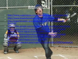 Bibliografia
• http://www.suapesquisa.com/educacaoesportes/beisebol.htm
• http://www.blogdobeisebol.com/historia-do-baseball/
• http://esportenaveia.spaceblog.com.br/91873/Historia-do-
  Baseball/
• https://sites.google.com/site/giantsbeisebolesoftbolclube/Home
• http://www.presenteparahomem.com.br/beisebol-baseball-
  basebol-historia-regras-e-curiosidades/#axzz27Ig347sv
• http://www.presenteparahomem.com.br/beisebol-baseball-
  basebol-historia-regras-e-curiosidades/#axzz27Ig347sv
• http://www.pitchingace.com/curios.html
• http://slightlywarped.com/crapfactory/curiosities/2009/baseball.ht
  m
 