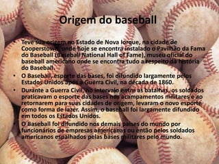 Origem do baseball
• Teve sua origem no Estado de Nova Iorque, na cidade de
  Cooperstown, onde hoje se encontra instalado o Pavilhão da Fama
  do Baseball (Baseball National Hall of Fame), museu oficial do
  baseball americano onde se encontra tudo a respeito da história
  do Baseball.
• O Baseball, esporte das bases, foi difundido largamente pelos
  Estados Unidos após a Guerra Civil, na década de 1860.
• Durante a Guerra Civil, no intervalo entre as batalhas, os soldados
  praticavam o esporte das bases nos acampamentos militares e ao
  retornarem para suas cidades de origem, levaram o novo esporte
  como forma de lazer. Assim, o baseball foi largamente difundido
  em todos os Estados Unidos.
• O Baseball foi difundido nos demais paises do mundo por
  funcionários de empresas americanas ou então pelos soldados
  americanos espalhados pelas bases militares pelo mundo.
 