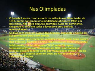 Nas Olimpíadas
• O beisebol serviu como esporte de exibição nas Olimpí-adas de
  1912, porém só tornou uma modalidade oficial em 1992, em
  Barcelona. Nas cinco disputas ocorridas, Cuba foi dominante,
  chegando na final em todas e levando o ouro em três
  oportunidades.
• Os EUA ganharam um ouro e dois bronzes, enquanto a Coréia do
  Sul ganhou um ouro e um bronze.
• Outros países que receberam medalhas foram Japão (uma prata e
  dois bronzes), Austrália e China Taipei (cada um levou uma prata).
• Infelizmente, foi decidido pelo COI (Comitê Olí-mpico
  Internacional) que nas Olimpíadas de 2012, em Londres, o
  beisebol deixará de fazer parte das modalidades oficiais. Fica na
  torcida que o esporte volte em 2016, no Rio de Janeiro, ao
  calendário olímpico.
 