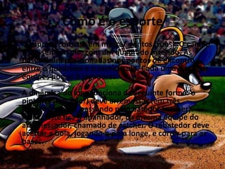 Como é o esporte
• O esporte consiste em marcar pontos (runs). O campo
  é um semicírculo, com um quadrado inserido. As
  bases ficam posicionadas nos pontos de encontro
  entre o quadrado e o semicírculo. Cada uma das duas
  equipes possui 9 jogadores.
  A dinâmica do jogo funciona da seguinte forma: o
  pintcher (lançador) deve arremessar (em três
  chances) a bola, passando pelo batedor (runner).
  Atrás deste fica o apanhador, da mesma equipe do
  arremessador, chamado de catcher. O rebatedor deve
  acertar a bola, jogando-a para longe, e correr para as
  bases.
 