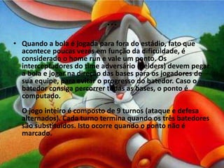...
• Quando a bola é jogada para fora do estádio, fato que
  acontece poucas vezes em função da dificuldade, é
  considerado o home run e vale um ponto. Os
  interceptadores do time adversário (fielders) devem pegar
  a bola e jogar na direção das bases para os jogadores de
  sua equipe, para evitar o progresso do batedor. Caso o
  batedor consiga percorrer todas as bases, o ponto é
  computado.
  O jogo inteiro é composto de 9 turnos (ataque e defesa
  alternados). Cada turno termina quando os três batedores
  são substituídos. Isto ocorre quando o ponto não é
  marcado.
 
