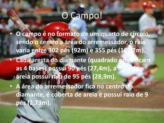 O Campo!
• O campo é no formato de um quarto de círculo,
  sendo o centro a área do arremessador, o raio
  varia entre 302 pés (92m) e 355 pés (108,2m).
• Cada aresta do diamante (quadrado onde ficam
  as 4 bases) possui 90 pés (27,4m), a área de
  areia possui raio de 95 pés (28,9m).
• A área do arremessador fica no centro do
  diamante, é coberta de areia e possui raio de 9
  pés (2,73m).
 