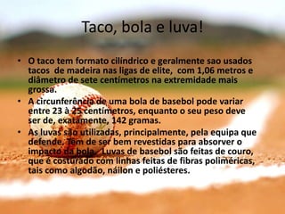 Taco, bola e luva!
• O taco tem formato cilíndrico e geralmente sao usados
  tacos de madeira nas ligas de elite, com 1,06 metros e
  diâmetro de sete centímetros na extremidade mais
  grossa.
• A circunferência de uma bola de basebol pode variar
  entre 23 à 25 centímetros, enquanto o seu peso deve
  ser de, exatamente, 142 gramas.
• As luvas são utilizadas, principalmente, pela equipa que
  defende. Têm de ser bem revestidas para absorver o
  impacto da bola. Luvas de basebol são feitas de couro,
  que é costurado com linhas feitas de fibras poliméricas,
  tais como algodão, náilon e poliésteres.
 
