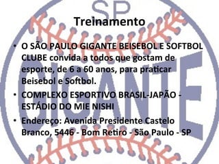 Treinamento	
  
•  O	
  SÃO	
  PAULO	
  GIGANTE	
  BEISEBOL	
  E	
  SOFTBOL	
  
     CLUBE	
  convida	
  a	
  todos	
  que	
  gostam	
  de	
  
     esporte,	
  de	
  6	
  a	
  60	
  anos,	
  para	
  praCcar	
  
     Beisebol	
  e	
  Sojbol.	
  
•  COMPLEXO	
  ESPORTIVO	
  BRASIL-­‐JAPÃO	
  -­‐	
  
     ESTÁDIO	
  DO	
  MIE	
  NISHI	
  
•  Endereço:	
  Avenida	
  Presidente	
  Castelo	
  
     Branco,	
  5446	
  -­‐	
  Bom	
  ReCro	
  -­‐	
  São	
  Paulo	
  -­‐	
  SP	
  	
  
	
  
 