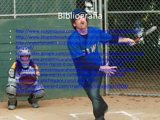 Bibliograﬁa	
  
•  hap://www.suapesquisa.com/educacaoesportes/beisebol.htm	
  
•  hap://www.blogdobeisebol.com/historia-­‐do-­‐baseball/	
  
•  hap://esportenaveia.spaceblog.com.br/91873/Historia-­‐do-­‐
     Baseball/	
  
•  haps://sites.google.com/site/giantsbeisebolesoZbolclube/Home	
  
•  hap://www.presenteparahomem.com.br/beisebol-­‐baseball-­‐
     basebol-­‐historia-­‐regras-­‐e-­‐curiosidades/#axzz27Ig347sv	
  
•  hap://www.presenteparahomem.com.br/beisebol-­‐baseball-­‐
     basebol-­‐historia-­‐regras-­‐e-­‐curiosidades/#axzz27Ig347sv	
  
•  hap://www.pitchingace.com/curios.html	
  
•  hap://slightlywarped.com/crapfactory/curiosi@es/2009/
     baseball.htm	
  
	
  
 