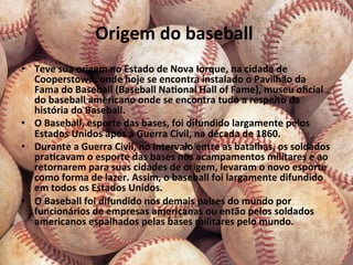 Origem	
  do	
  baseball	
  	
  
• 
                                                   	
  Nova	
  Iorque,	
  na	
  cidade	
  de	
  
     Teve	
  sua	
  origem	
  no	
  Estado	
  de	
  
   Cooperstown,	
  onde	
  hoje	
  se	
  encontra	
  instalado	
  o	
  Pavilhão	
  da	
  
   Fama	
  do	
  Baseball	
  (Baseball	
  NaConal	
  Hall	
  of	
  Fame),	
  museu	
  oﬁcial	
  
   do	
  baseball	
  americano	
  onde	
  se	
  encontra	
  tudo	
  a	
  respeito	
  da	
  
   história	
  do	
  Baseball.	
  
•  O	
  Baseball,	
  esporte	
  das	
  bases,	
  foi	
  difundido	
  largamente	
  pelos	
  
   Estados	
  Unidos	
  após	
  a	
  Guerra	
  Civil,	
  na	
  década	
  de	
  1860.	
  
•  Durante	
  a	
  Guerra	
  Civil,	
  no	
  intervalo	
  entre	
  as	
  batalhas,	
  os	
  soldados	
  
   praCcavam	
  o	
  esporte	
  das	
  bases	
  nos	
  acampamentos	
  militares	
  e	
  ao	
  
   retornarem	
  para	
  suas	
  cidades	
  de	
  origem,	
  levaram	
  o	
  novo	
  esporte	
  
   como	
  forma	
  de	
  lazer.	
  Assim,	
  o	
  baseball	
  foi	
  largamente	
  difundido	
  
   em	
  todos	
  os	
  Estados	
  Unidos.	
  
•  O	
  Baseball	
  foi	
  difundido	
  nos	
  demais	
  paises	
  do	
  mundo	
  por	
  
   funcionários	
  de	
  empresas	
  americanas	
  ou	
  então	
  pelos	
  soldados	
  
   americanos	
  espalhados	
  pelas	
  bases	
  militares	
  pelo	
  mundo.	
  
 