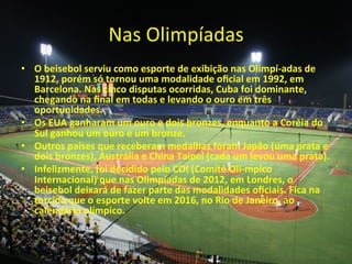 Nas	
  Olimpíadas	
  
•  O	
  beisebol	
  serviu	
  como	
  esporte	
  de	
  exibição	
  nas	
  Olimpí-­‐adas	
  de	
  
   1912,	
  porém	
  só	
  tornou	
  uma	
  modalidade	
  oﬁcial	
  em	
  1992,	
  em	
  
   Barcelona.	
  Nas	
  cinco	
  disputas	
  ocorridas,	
  Cuba	
  foi	
  dominante,	
  
   chegando	
  na	
  ﬁnal	
  em	
  todas	
  e	
  levando	
  o	
  ouro	
  em	
  três	
  
   oportunidades.	
  
•  Os	
  EUA	
  ganharam	
  um	
  ouro	
  e	
  dois	
  bronzes,	
  enquanto	
  a	
  Coréia	
  do	
  
   Sul	
  ganhou	
  um	
  ouro	
  e	
  um	
  bronze.	
  
•  Outros	
  países	
  que	
  receberam	
  medalhas	
  foram	
  Japão	
  (uma	
  prata	
  e	
  
   dois	
  bronzes),	
  Austrália	
  e	
  China	
  Taipei	
  (cada	
  um	
  levou	
  uma	
  prata).	
  
•  Infelizmente,	
  foi	
  decidido	
  pelo	
  COI	
  (Comitê	
  Olí-­‐mpico	
  
   Internacional)	
  que	
  nas	
  Olimpíadas	
  de	
  2012,	
  em	
  Londres,	
  o	
  
   beisebol	
  deixará	
  de	
  fazer	
  parte	
  das	
  modalidades	
  oﬁciais.	
  Fica	
  na	
  
   torcida	
  que	
  o	
  esporte	
  volte	
  em	
  2016,	
  no	
  Rio	
  de	
  Janeiro,	
  ao	
  
   calendário	
  olímpico.	
  	
  
 
