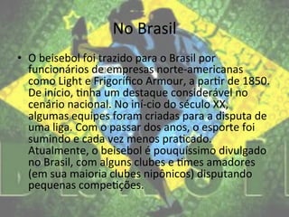 No	
  Brasil	
  
•  O	
  beisebol	
  foi	
  trazido	
  para	
  o	
  Brasil	
  por	
  
   funcionários	
  de	
  empresas	
  norte-­‐americanas	
  
   como	
  Light	
  e	
  Frigoríﬁco	
  Armour,	
  a	
  par@r	
  de	
  1850.	
  
   De	
  início,	
  @nha	
  um	
  destaque	
  considerável	
  no	
  
   cenário	
  nacional.	
  No	
  iní-­‐cio	
  do	
  século	
  XX,	
  
   algumas	
  equipes	
  foram	
  criadas	
  para	
  a	
  disputa	
  de	
  
   uma	
  liga.	
  Com	
  o	
  passar	
  dos	
  anos,	
  o	
  esporte	
  foi	
  
   sumindo	
  e	
  cada	
  vez	
  menos	
  pra@cado.	
  
   Atualmente,	
  o	
  beisebol	
  é	
  pouquíssimo	
  divulgado	
  
   no	
  Brasil,	
  com	
  alguns	
  clubes	
  e	
  @mes	
  amadores	
  
   (em	
  sua	
  maioria	
  clubes	
  nipônicos)	
  disputando	
  
   pequenas	
  compe@ções.	
  
 