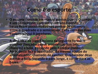 Como	
  é	
  o	
  esporte	
  	
  
•  O	
  esporte	
  consiste	
  em	
  marcar	
  pontos	
  (runs).	
  O	
  campo	
  
   é	
  um	
  semicírculo,	
  com	
  um	
  quadrado	
  inserido.	
  As	
  
   bases	
  ﬁcam	
  posicionadas	
  nos	
  pontos	
  de	
  encontro	
  
   entre	
  o	
  quadrado	
  e	
  o	
  semicírculo.	
  Cada	
  uma	
  das	
  duas	
  
   equipes	
  possui	
  9	
  jogadores.	
  	
  
   	
  
   A	
  dinâmica	
  do	
  jogo	
  funciona	
  da	
  seguinte	
  forma:	
  o	
  
   pintcher	
  (lançador)	
  deve	
  arremessar	
  (em	
  três	
  
   chances)	
  a	
  bola,	
  passando	
  pelo	
  batedor	
  (runner).	
  
   Atrás	
  deste	
  ﬁca	
  o	
  apanhador,	
  da	
  mesma	
  equipe	
  do	
  
   arremessador,	
  chamado	
  de	
  catcher.	
  O	
  rebatedor	
  deve	
  
   acertar	
  a	
  bola,	
  jogando-­‐a	
  para	
  longe,	
  e	
  correr	
  para	
  as	
  
   bases.	
  	
  
 