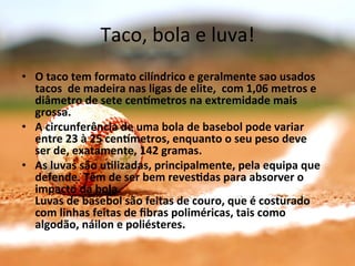 Taco,	
  bola	
  e	
  luva!	
  
•  O	
  taco	
  tem	
  formato	
  cilíndrico	
  e	
  geralmente	
  sao	
  usados	
  
   tacos	
  	
  de	
  madeira	
  nas	
  ligas	
  de	
  elite,	
  	
  com	
  1,06	
  metros	
  e	
  
   diâmetro	
  de	
  sete	
  cengmetros	
  na	
  extremidade	
  mais	
  
   grossa.	
  
•  A	
  circunferência	
  de	
  uma	
  bola	
  de	
  basebol	
  pode	
  variar	
  
   entre	
  23	
  à	
  25	
  cengmetros,	
  enquanto	
  o	
  seu	
  peso	
  deve	
  
   ser	
  de,	
  exatamente,	
  142	
  gramas.	
  
•  As	
  luvas	
  são	
  uClizadas,	
  principalmente,	
  pela	
  equipa	
  que	
  
   defende.	
  Têm	
  de	
  ser	
  bem	
  revesCdas	
  para	
  absorver	
  o	
  
   impacto	
  da	
  bola.	
  
   Luvas	
  de	
  basebol	
  são	
  feitas	
  de	
  couro,	
  que	
  é	
  costurado	
  
   com	
  linhas	
  feitas	
  de	
  ﬁbras	
  poliméricas,	
  tais	
  como	
  
   algodão,	
  náilon	
  e	
  poliésteres.	
  
 