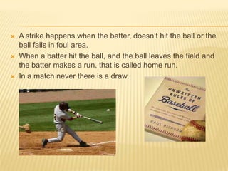    A strike happens when the batter, doesn’t hit the ball or the
    ball falls in foul area.
   When a batter hit the ball, and the ball leaves the field and
    the batter makes a run, that is called home run.
   In a match never there is a draw.
 
