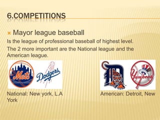 6.COMPETITIONS

   Mayor league baseball
Is the league of professional baseball of highest level.
The 2 more important are the National league and the
American league.




National: New york, L.A                  American: Detroit, New
York
 