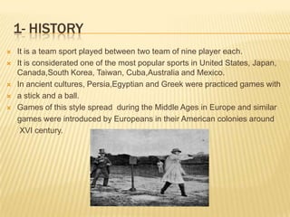 1- HISTORY
   It is a team sport played between two team of nine player each.
   It is considerated one of the most popular sports in United States, Japan,
    Canada,South Korea, Taiwan, Cuba,Australia and Mexico.
   In ancient cultures, Persia,Egyptian and Greek were practiced games with
   a stick and a ball.
   Games of this style spread during the Middle Ages in Europe and similar
    games were introduced by Europeans in their American colonies around
     XVI century.
 